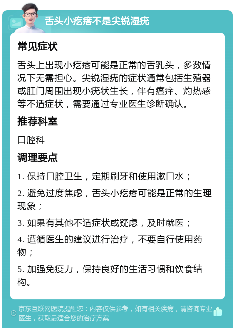 舌头小疙瘩不是尖锐湿疣 常见症状 舌头上出现小疙瘩可能是正常的舌乳头，多数情况下无需担心。尖锐湿疣的症状通常包括生殖器或肛门周围出现小疣状生长，伴有瘙痒、灼热感等不适症状，需要通过专业医生诊断确认。 推荐科室 口腔科 调理要点 1. 保持口腔卫生，定期刷牙和使用漱口水； 2. 避免过度焦虑，舌头小疙瘩可能是正常的生理现象； 3. 如果有其他不适症状或疑虑，及时就医； 4. 遵循医生的建议进行治疗，不要自行使用药物； 5. 加强免疫力，保持良好的生活习惯和饮食结构。