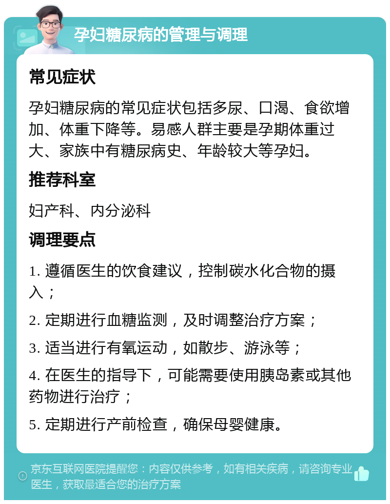 孕妇糖尿病的管理与调理 常见症状 孕妇糖尿病的常见症状包括多尿、口渴、食欲增加、体重下降等。易感人群主要是孕期体重过大、家族中有糖尿病史、年龄较大等孕妇。 推荐科室 妇产科、内分泌科 调理要点 1. 遵循医生的饮食建议，控制碳水化合物的摄入； 2. 定期进行血糖监测，及时调整治疗方案； 3. 适当进行有氧运动，如散步、游泳等； 4. 在医生的指导下，可能需要使用胰岛素或其他药物进行治疗； 5. 定期进行产前检查，确保母婴健康。