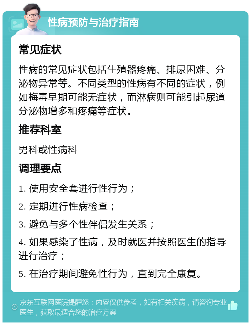 性病预防与治疗指南 常见症状 性病的常见症状包括生殖器疼痛、排尿困难、分泌物异常等。不同类型的性病有不同的症状，例如梅毒早期可能无症状，而淋病则可能引起尿道分泌物增多和疼痛等症状。 推荐科室 男科或性病科 调理要点 1. 使用安全套进行性行为； 2. 定期进行性病检查； 3. 避免与多个性伴侣发生关系； 4. 如果感染了性病，及时就医并按照医生的指导进行治疗； 5. 在治疗期间避免性行为，直到完全康复。