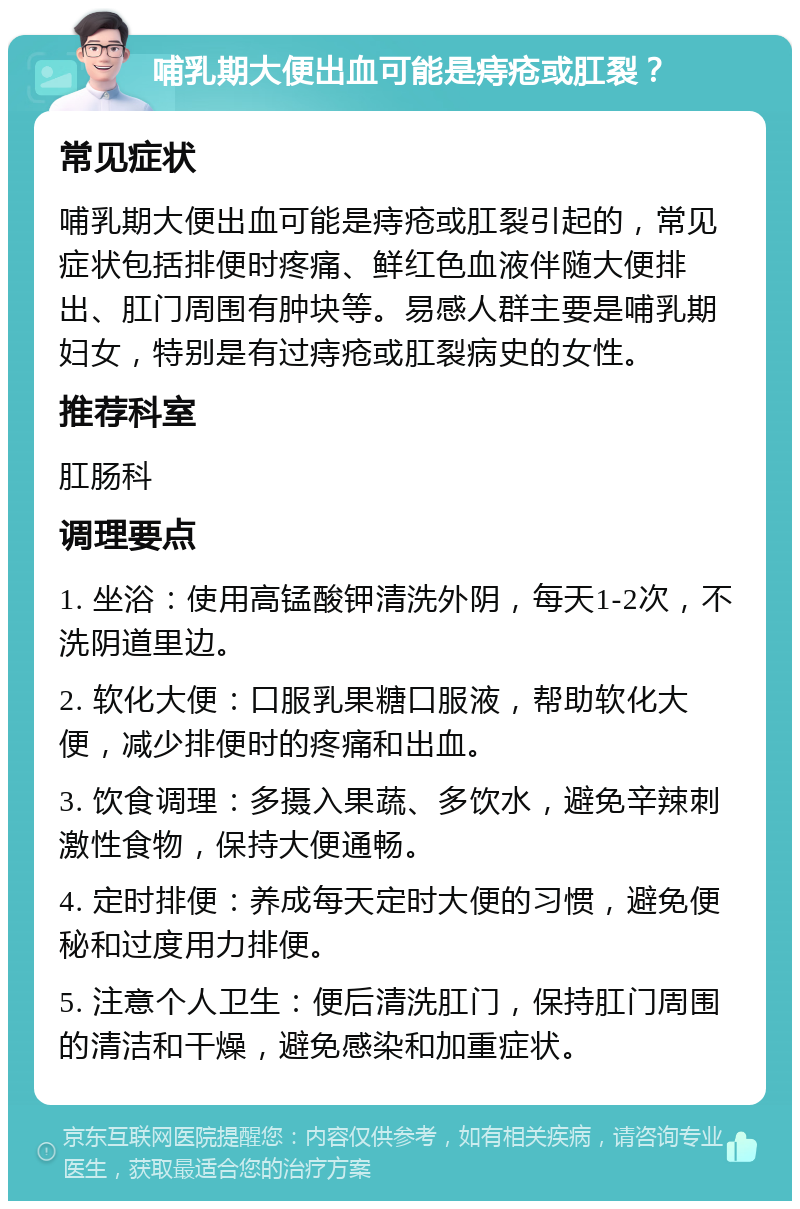 哺乳期大便出血可能是痔疮或肛裂？ 常见症状 哺乳期大便出血可能是痔疮或肛裂引起的，常见症状包括排便时疼痛、鲜红色血液伴随大便排出、肛门周围有肿块等。易感人群主要是哺乳期妇女，特别是有过痔疮或肛裂病史的女性。 推荐科室 肛肠科 调理要点 1. 坐浴：使用高锰酸钾清洗外阴，每天1-2次，不洗阴道里边。 2. 软化大便：口服乳果糖口服液，帮助软化大便，减少排便时的疼痛和出血。 3. 饮食调理：多摄入果蔬、多饮水，避免辛辣刺激性食物，保持大便通畅。 4. 定时排便：养成每天定时大便的习惯，避免便秘和过度用力排便。 5. 注意个人卫生：便后清洗肛门，保持肛门周围的清洁和干燥，避免感染和加重症状。