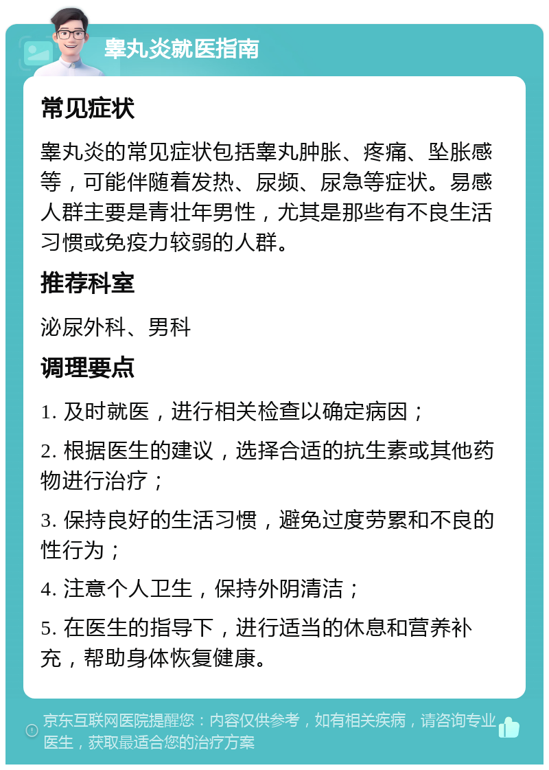 睾丸炎就医指南 常见症状 睾丸炎的常见症状包括睾丸肿胀、疼痛、坠胀感等，可能伴随着发热、尿频、尿急等症状。易感人群主要是青壮年男性，尤其是那些有不良生活习惯或免疫力较弱的人群。 推荐科室 泌尿外科、男科 调理要点 1. 及时就医，进行相关检查以确定病因； 2. 根据医生的建议，选择合适的抗生素或其他药物进行治疗； 3. 保持良好的生活习惯，避免过度劳累和不良的性行为； 4. 注意个人卫生，保持外阴清洁； 5. 在医生的指导下，进行适当的休息和营养补充，帮助身体恢复健康。