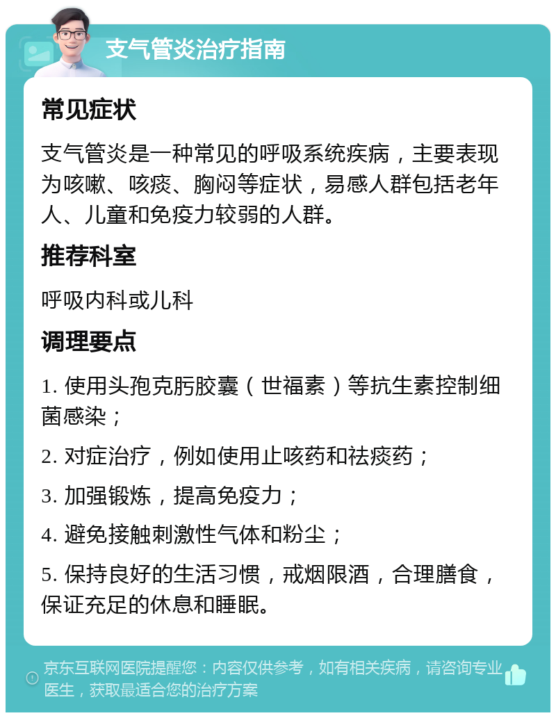 支气管炎治疗指南 常见症状 支气管炎是一种常见的呼吸系统疾病，主要表现为咳嗽、咳痰、胸闷等症状，易感人群包括老年人、儿童和免疫力较弱的人群。 推荐科室 呼吸内科或儿科 调理要点 1. 使用头孢克肟胶囊（世福素）等抗生素控制细菌感染； 2. 对症治疗，例如使用止咳药和祛痰药； 3. 加强锻炼，提高免疫力； 4. 避免接触刺激性气体和粉尘； 5. 保持良好的生活习惯，戒烟限酒，合理膳食，保证充足的休息和睡眠。