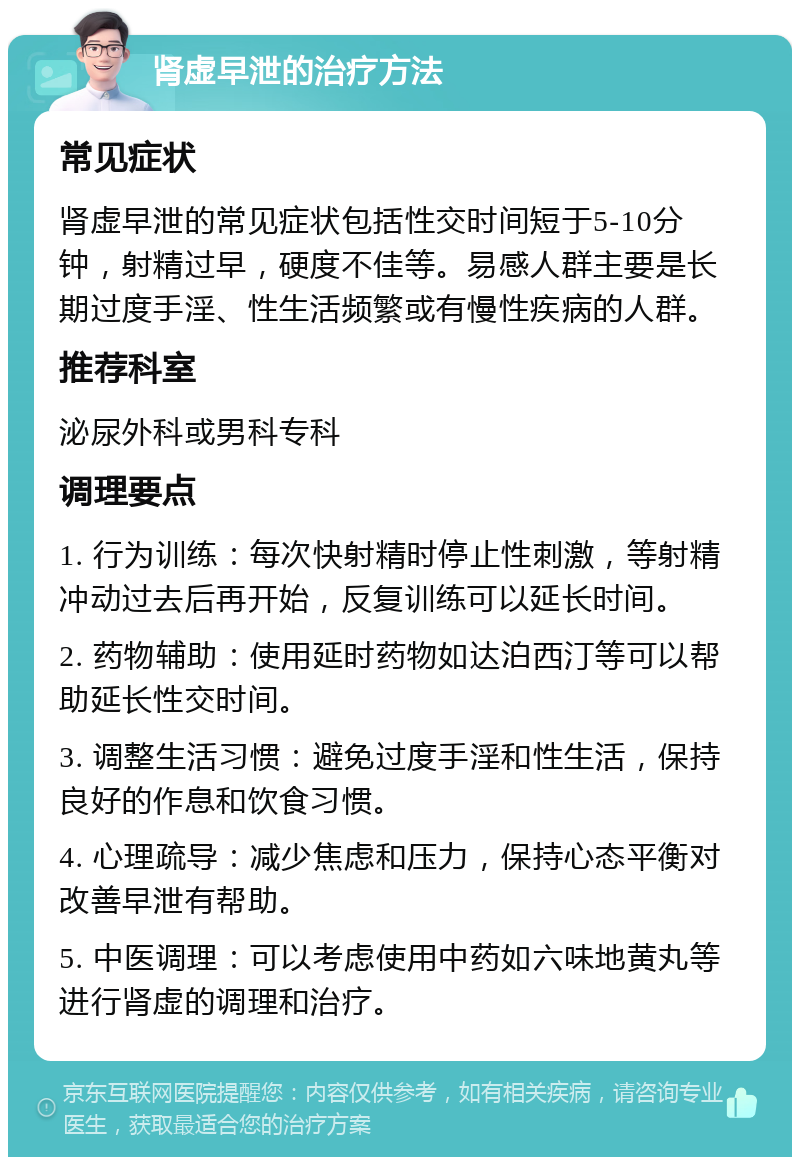 肾虚早泄的治疗方法 常见症状 肾虚早泄的常见症状包括性交时间短于5-10分钟，射精过早，硬度不佳等。易感人群主要是长期过度手淫、性生活频繁或有慢性疾病的人群。 推荐科室 泌尿外科或男科专科 调理要点 1. 行为训练：每次快射精时停止性刺激，等射精冲动过去后再开始，反复训练可以延长时间。 2. 药物辅助：使用延时药物如达泊西汀等可以帮助延长性交时间。 3. 调整生活习惯：避免过度手淫和性生活，保持良好的作息和饮食习惯。 4. 心理疏导：减少焦虑和压力，保持心态平衡对改善早泄有帮助。 5. 中医调理：可以考虑使用中药如六味地黄丸等进行肾虚的调理和治疗。