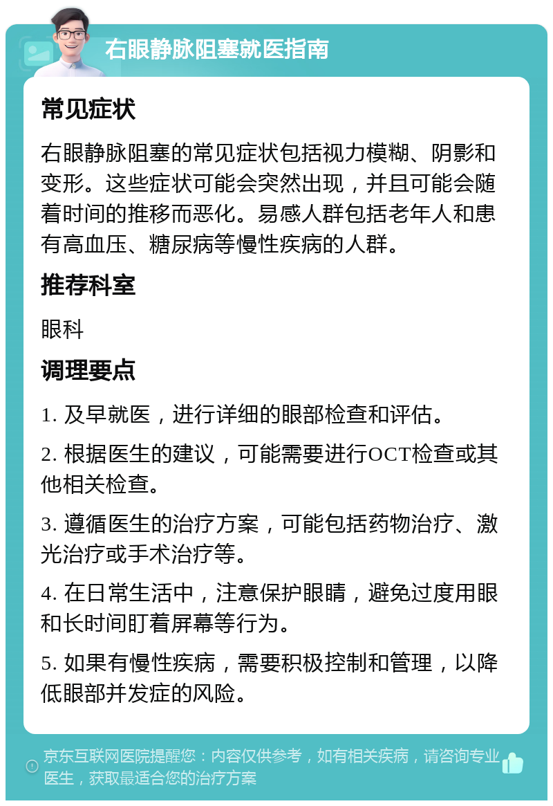 右眼静脉阻塞就医指南 常见症状 右眼静脉阻塞的常见症状包括视力模糊、阴影和变形。这些症状可能会突然出现，并且可能会随着时间的推移而恶化。易感人群包括老年人和患有高血压、糖尿病等慢性疾病的人群。 推荐科室 眼科 调理要点 1. 及早就医，进行详细的眼部检查和评估。 2. 根据医生的建议，可能需要进行OCT检查或其他相关检查。 3. 遵循医生的治疗方案，可能包括药物治疗、激光治疗或手术治疗等。 4. 在日常生活中，注意保护眼睛，避免过度用眼和长时间盯着屏幕等行为。 5. 如果有慢性疾病，需要积极控制和管理，以降低眼部并发症的风险。