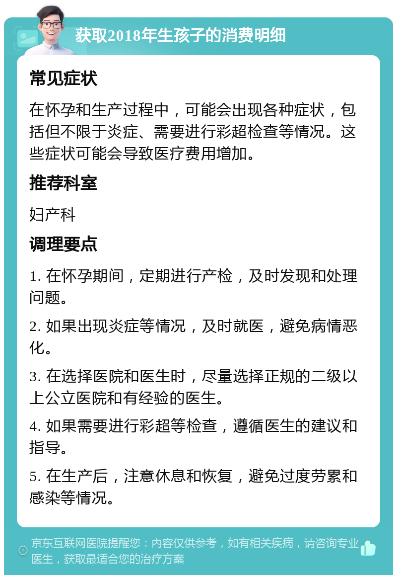 获取2018年生孩子的消费明细 常见症状 在怀孕和生产过程中，可能会出现各种症状，包括但不限于炎症、需要进行彩超检查等情况。这些症状可能会导致医疗费用增加。 推荐科室 妇产科 调理要点 1. 在怀孕期间，定期进行产检，及时发现和处理问题。 2. 如果出现炎症等情况，及时就医，避免病情恶化。 3. 在选择医院和医生时，尽量选择正规的二级以上公立医院和有经验的医生。 4. 如果需要进行彩超等检查，遵循医生的建议和指导。 5. 在生产后，注意休息和恢复，避免过度劳累和感染等情况。