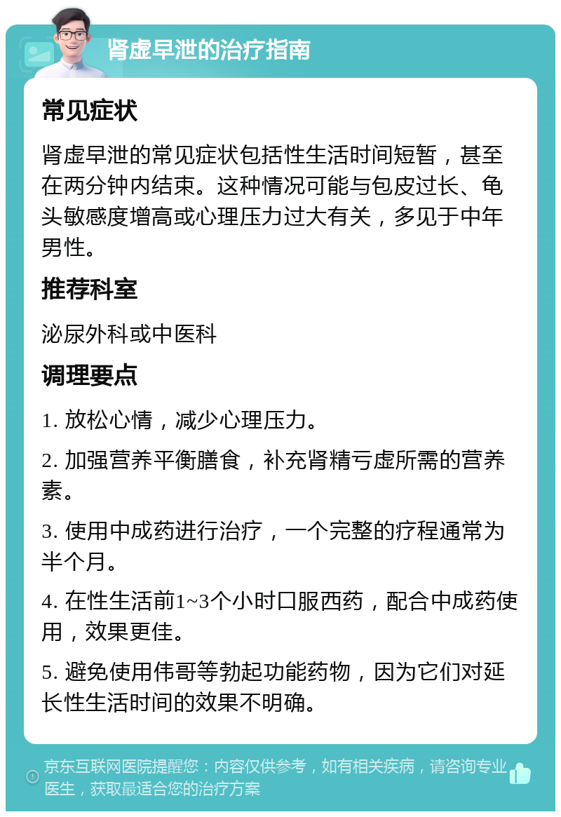 肾虚早泄的治疗指南 常见症状 肾虚早泄的常见症状包括性生活时间短暂，甚至在两分钟内结束。这种情况可能与包皮过长、龟头敏感度增高或心理压力过大有关，多见于中年男性。 推荐科室 泌尿外科或中医科 调理要点 1. 放松心情，减少心理压力。 2. 加强营养平衡膳食，补充肾精亏虚所需的营养素。 3. 使用中成药进行治疗，一个完整的疗程通常为半个月。 4. 在性生活前1~3个小时口服西药，配合中成药使用，效果更佳。 5. 避免使用伟哥等勃起功能药物，因为它们对延长性生活时间的效果不明确。