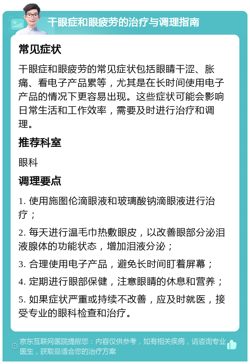 干眼症和眼疲劳的治疗与调理指南 常见症状 干眼症和眼疲劳的常见症状包括眼睛干涩、胀痛、看电子产品累等，尤其是在长时间使用电子产品的情况下更容易出现。这些症状可能会影响日常生活和工作效率，需要及时进行治疗和调理。 推荐科室 眼科 调理要点 1. 使用施图伦滴眼液和玻璃酸钠滴眼液进行治疗； 2. 每天进行温毛巾热敷眼皮，以改善眼部分泌泪液腺体的功能状态，增加泪液分泌； 3. 合理使用电子产品，避免长时间盯着屏幕； 4. 定期进行眼部保健，注意眼睛的休息和营养； 5. 如果症状严重或持续不改善，应及时就医，接受专业的眼科检查和治疗。