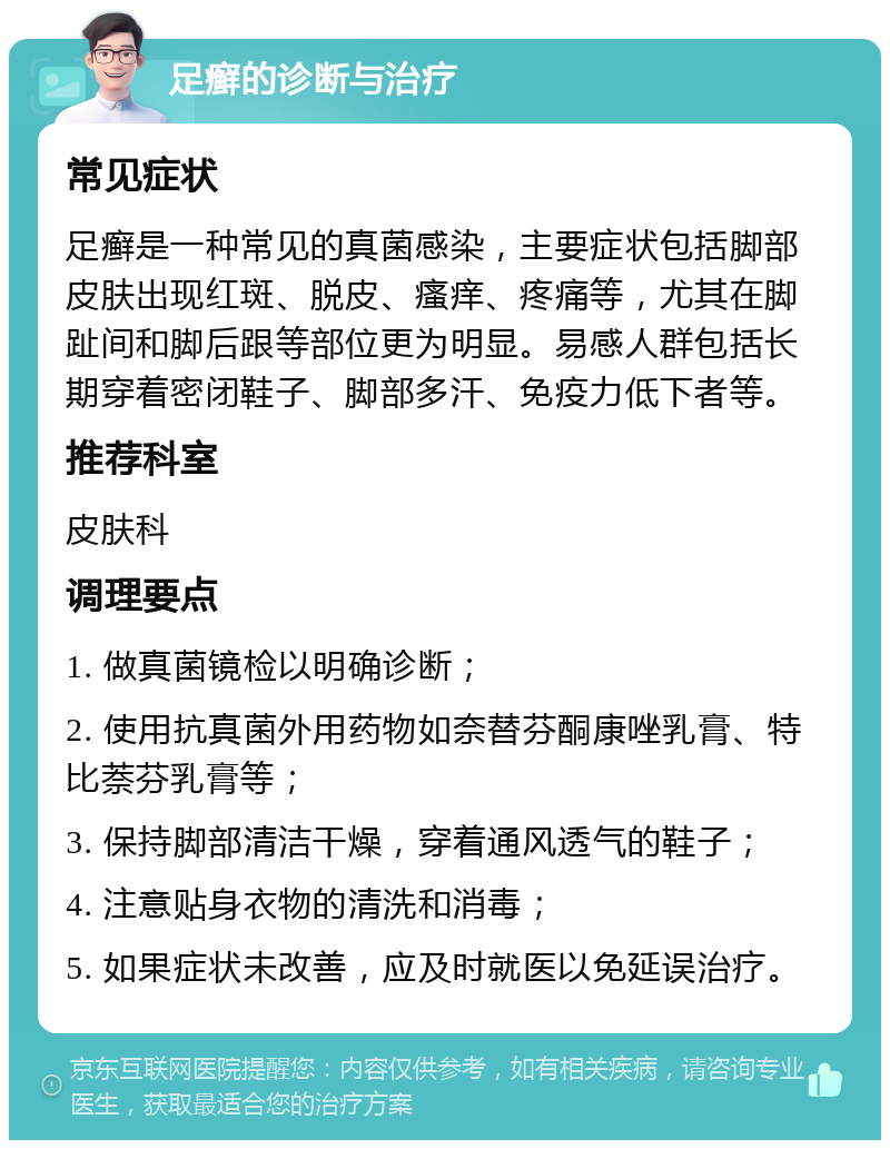 足癣的诊断与治疗 常见症状 足癣是一种常见的真菌感染，主要症状包括脚部皮肤出现红斑、脱皮、瘙痒、疼痛等，尤其在脚趾间和脚后跟等部位更为明显。易感人群包括长期穿着密闭鞋子、脚部多汗、免疫力低下者等。 推荐科室 皮肤科 调理要点 1. 做真菌镜检以明确诊断； 2. 使用抗真菌外用药物如奈替芬酮康唑乳膏、特比萘芬乳膏等； 3. 保持脚部清洁干燥，穿着通风透气的鞋子； 4. 注意贴身衣物的清洗和消毒； 5. 如果症状未改善，应及时就医以免延误治疗。