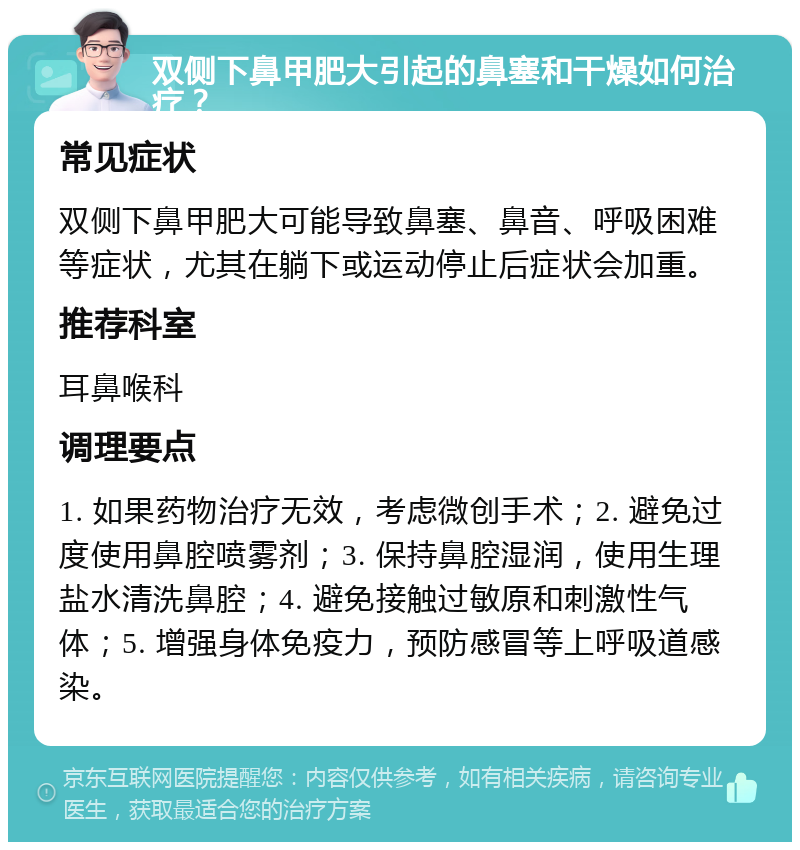 双侧下鼻甲肥大引起的鼻塞和干燥如何治疗？ 常见症状 双侧下鼻甲肥大可能导致鼻塞、鼻音、呼吸困难等症状，尤其在躺下或运动停止后症状会加重。 推荐科室 耳鼻喉科 调理要点 1. 如果药物治疗无效，考虑微创手术；2. 避免过度使用鼻腔喷雾剂；3. 保持鼻腔湿润，使用生理盐水清洗鼻腔；4. 避免接触过敏原和刺激性气体；5. 增强身体免疫力，预防感冒等上呼吸道感染。