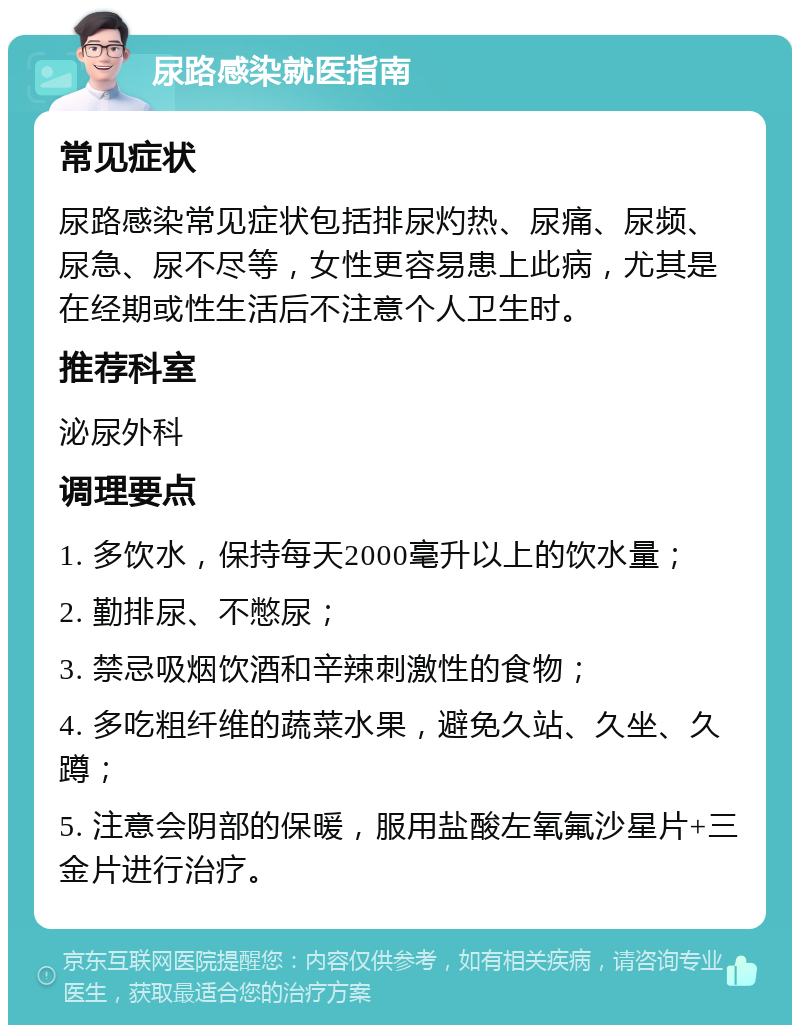 尿路感染就医指南 常见症状 尿路感染常见症状包括排尿灼热、尿痛、尿频、尿急、尿不尽等，女性更容易患上此病，尤其是在经期或性生活后不注意个人卫生时。 推荐科室 泌尿外科 调理要点 1. 多饮水，保持每天2000毫升以上的饮水量； 2. 勤排尿、不憋尿； 3. 禁忌吸烟饮酒和辛辣刺激性的食物； 4. 多吃粗纤维的蔬菜水果，避免久站、久坐、久蹲； 5. 注意会阴部的保暖，服用盐酸左氧氟沙星片+三金片进行治疗。