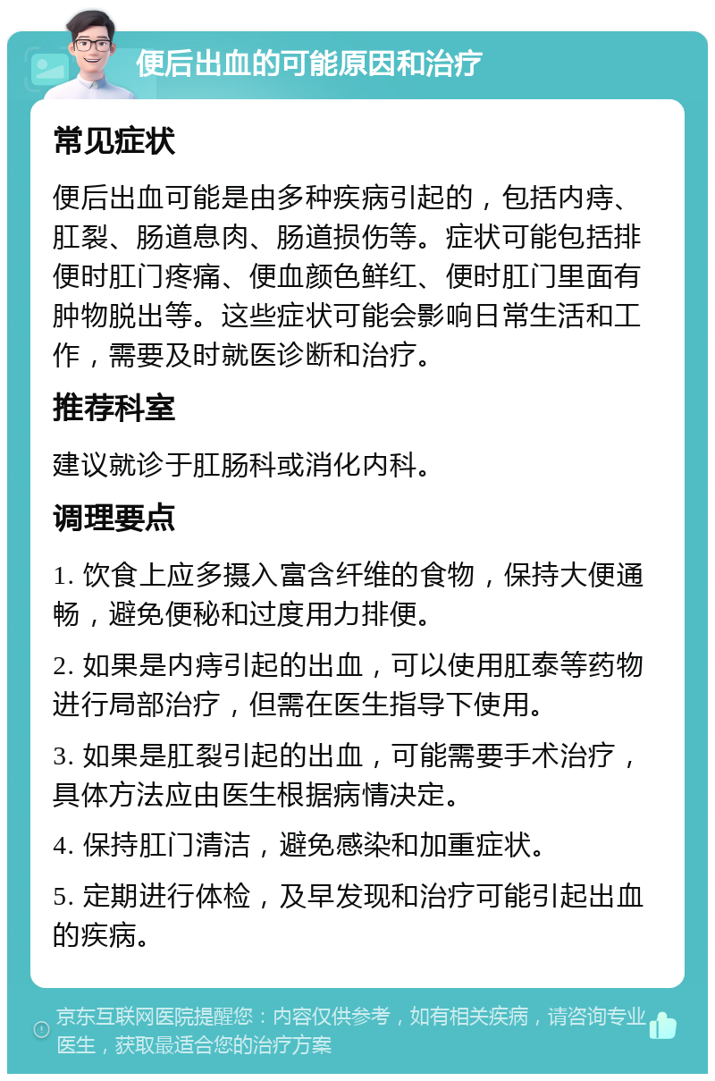 便后出血的可能原因和治疗 常见症状 便后出血可能是由多种疾病引起的，包括内痔、肛裂、肠道息肉、肠道损伤等。症状可能包括排便时肛门疼痛、便血颜色鲜红、便时肛门里面有肿物脱出等。这些症状可能会影响日常生活和工作，需要及时就医诊断和治疗。 推荐科室 建议就诊于肛肠科或消化内科。 调理要点 1. 饮食上应多摄入富含纤维的食物，保持大便通畅，避免便秘和过度用力排便。 2. 如果是内痔引起的出血，可以使用肛泰等药物进行局部治疗，但需在医生指导下使用。 3. 如果是肛裂引起的出血，可能需要手术治疗，具体方法应由医生根据病情决定。 4. 保持肛门清洁，避免感染和加重症状。 5. 定期进行体检，及早发现和治疗可能引起出血的疾病。