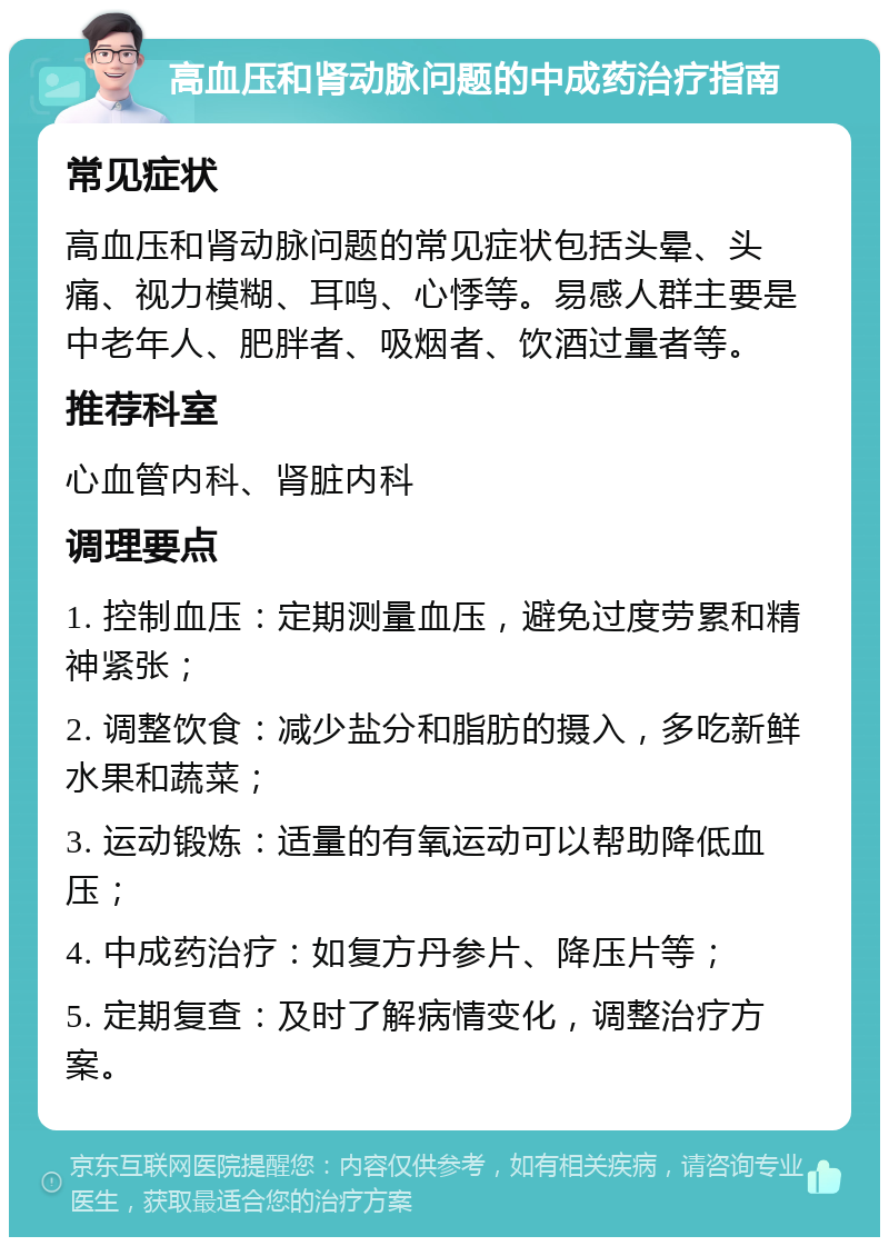 高血压和肾动脉问题的中成药治疗指南 常见症状 高血压和肾动脉问题的常见症状包括头晕、头痛、视力模糊、耳鸣、心悸等。易感人群主要是中老年人、肥胖者、吸烟者、饮酒过量者等。 推荐科室 心血管内科、肾脏内科 调理要点 1. 控制血压：定期测量血压，避免过度劳累和精神紧张； 2. 调整饮食：减少盐分和脂肪的摄入，多吃新鲜水果和蔬菜； 3. 运动锻炼：适量的有氧运动可以帮助降低血压； 4. 中成药治疗：如复方丹参片、降压片等； 5. 定期复查：及时了解病情变化，调整治疗方案。