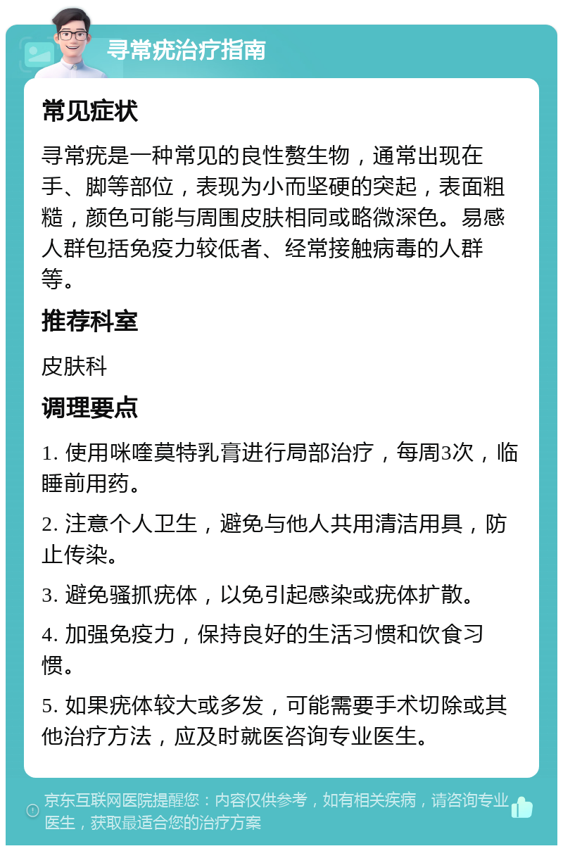 寻常疣治疗指南 常见症状 寻常疣是一种常见的良性赘生物，通常出现在手、脚等部位，表现为小而坚硬的突起，表面粗糙，颜色可能与周围皮肤相同或略微深色。易感人群包括免疫力较低者、经常接触病毒的人群等。 推荐科室 皮肤科 调理要点 1. 使用咪喹莫特乳膏进行局部治疗，每周3次，临睡前用药。 2. 注意个人卫生，避免与他人共用清洁用具，防止传染。 3. 避免骚抓疣体，以免引起感染或疣体扩散。 4. 加强免疫力，保持良好的生活习惯和饮食习惯。 5. 如果疣体较大或多发，可能需要手术切除或其他治疗方法，应及时就医咨询专业医生。