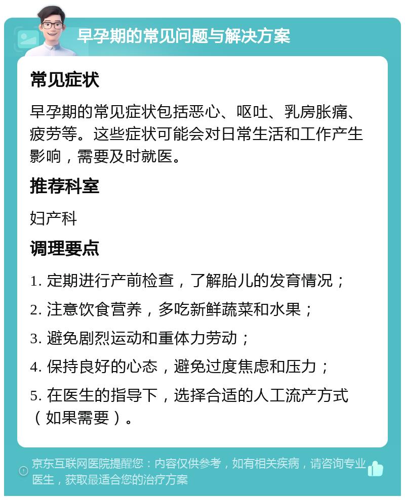 早孕期的常见问题与解决方案 常见症状 早孕期的常见症状包括恶心、呕吐、乳房胀痛、疲劳等。这些症状可能会对日常生活和工作产生影响，需要及时就医。 推荐科室 妇产科 调理要点 1. 定期进行产前检查，了解胎儿的发育情况； 2. 注意饮食营养，多吃新鲜蔬菜和水果； 3. 避免剧烈运动和重体力劳动； 4. 保持良好的心态，避免过度焦虑和压力； 5. 在医生的指导下，选择合适的人工流产方式（如果需要）。