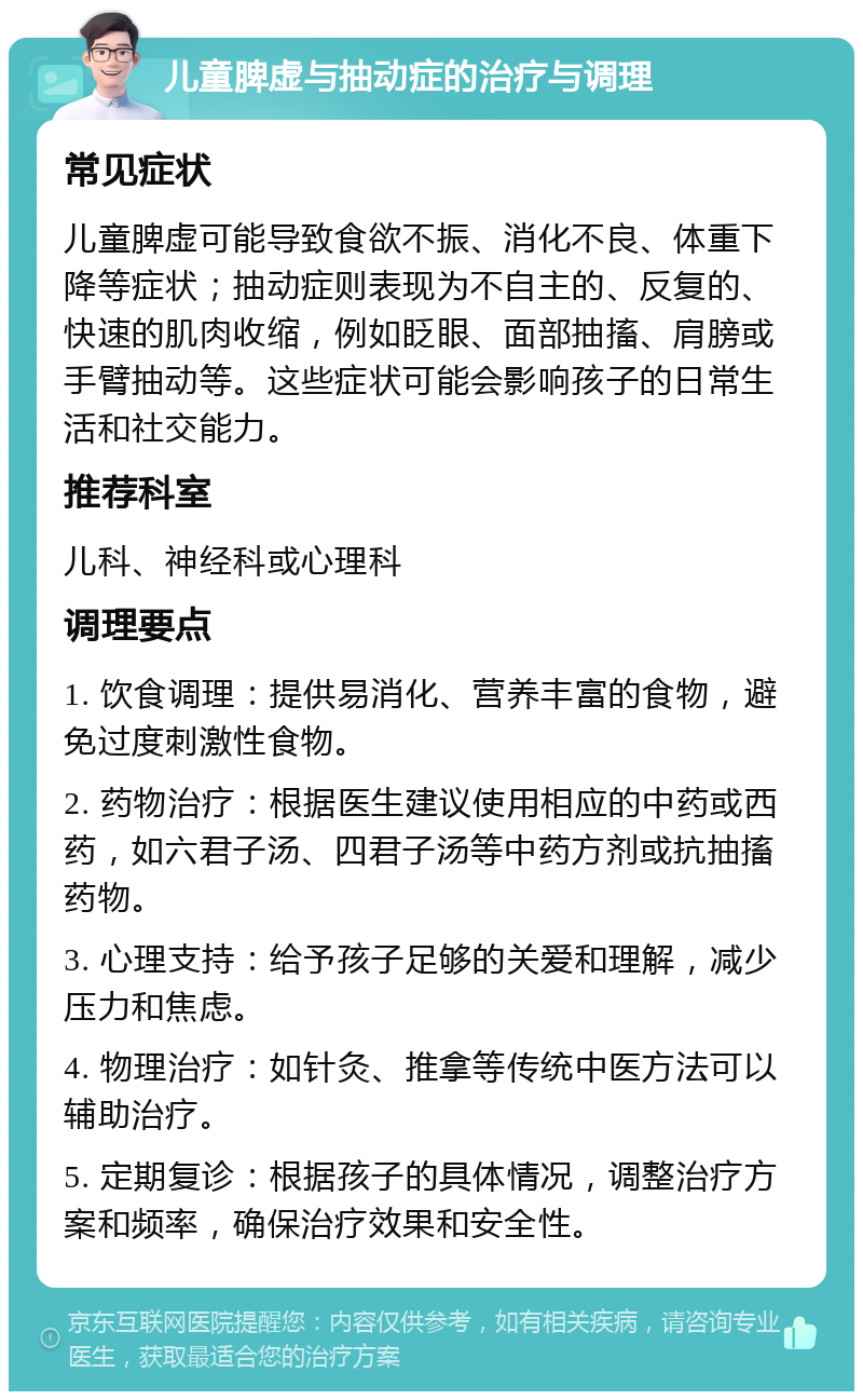 儿童脾虚与抽动症的治疗与调理 常见症状 儿童脾虚可能导致食欲不振、消化不良、体重下降等症状；抽动症则表现为不自主的、反复的、快速的肌肉收缩，例如眨眼、面部抽搐、肩膀或手臂抽动等。这些症状可能会影响孩子的日常生活和社交能力。 推荐科室 儿科、神经科或心理科 调理要点 1. 饮食调理：提供易消化、营养丰富的食物，避免过度刺激性食物。 2. 药物治疗：根据医生建议使用相应的中药或西药，如六君子汤、四君子汤等中药方剂或抗抽搐药物。 3. 心理支持：给予孩子足够的关爱和理解，减少压力和焦虑。 4. 物理治疗：如针灸、推拿等传统中医方法可以辅助治疗。 5. 定期复诊：根据孩子的具体情况，调整治疗方案和频率，确保治疗效果和安全性。