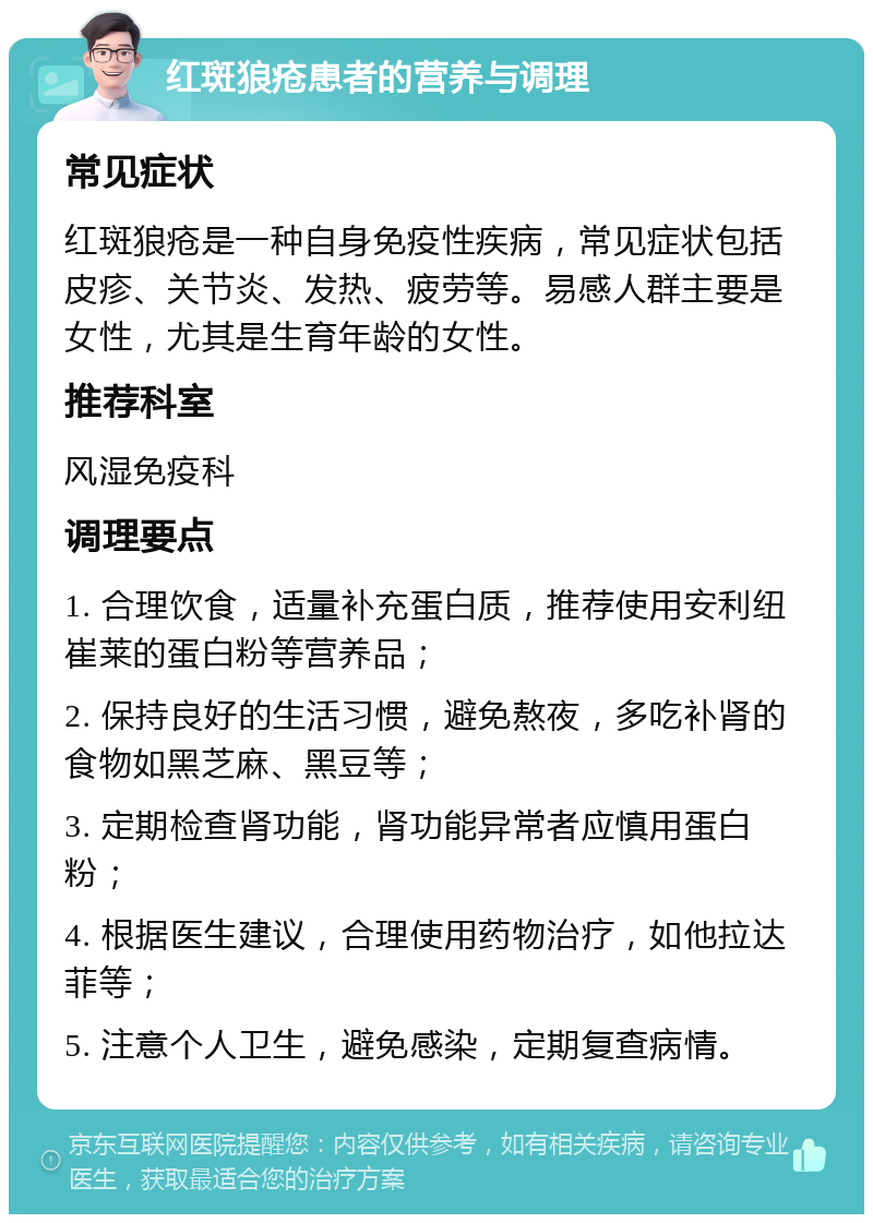 红斑狼疮患者的营养与调理 常见症状 红斑狼疮是一种自身免疫性疾病，常见症状包括皮疹、关节炎、发热、疲劳等。易感人群主要是女性，尤其是生育年龄的女性。 推荐科室 风湿免疫科 调理要点 1. 合理饮食，适量补充蛋白质，推荐使用安利纽崔莱的蛋白粉等营养品； 2. 保持良好的生活习惯，避免熬夜，多吃补肾的食物如黑芝麻、黑豆等； 3. 定期检查肾功能，肾功能异常者应慎用蛋白粉； 4. 根据医生建议，合理使用药物治疗，如他拉达菲等； 5. 注意个人卫生，避免感染，定期复查病情。