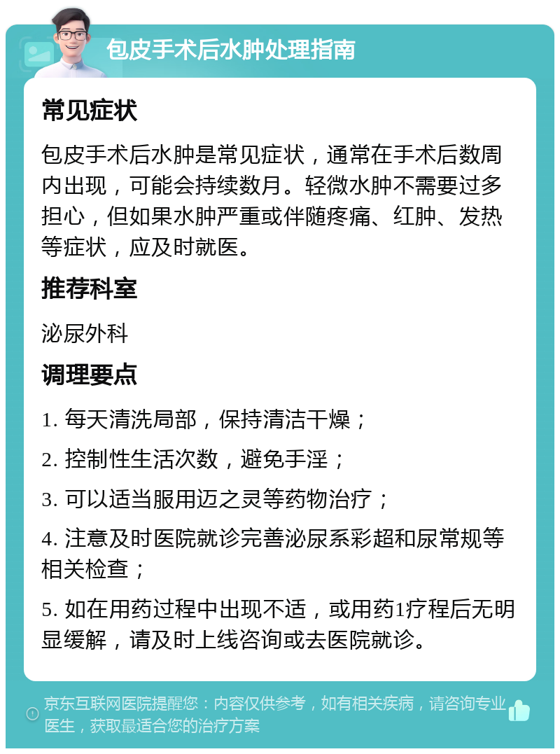 包皮手术后水肿处理指南 常见症状 包皮手术后水肿是常见症状，通常在手术后数周内出现，可能会持续数月。轻微水肿不需要过多担心，但如果水肿严重或伴随疼痛、红肿、发热等症状，应及时就医。 推荐科室 泌尿外科 调理要点 1. 每天清洗局部，保持清洁干燥； 2. 控制性生活次数，避免手淫； 3. 可以适当服用迈之灵等药物治疗； 4. 注意及时医院就诊完善泌尿系彩超和尿常规等相关检查； 5. 如在用药过程中出现不适，或用药1疗程后无明显缓解，请及时上线咨询或去医院就诊。