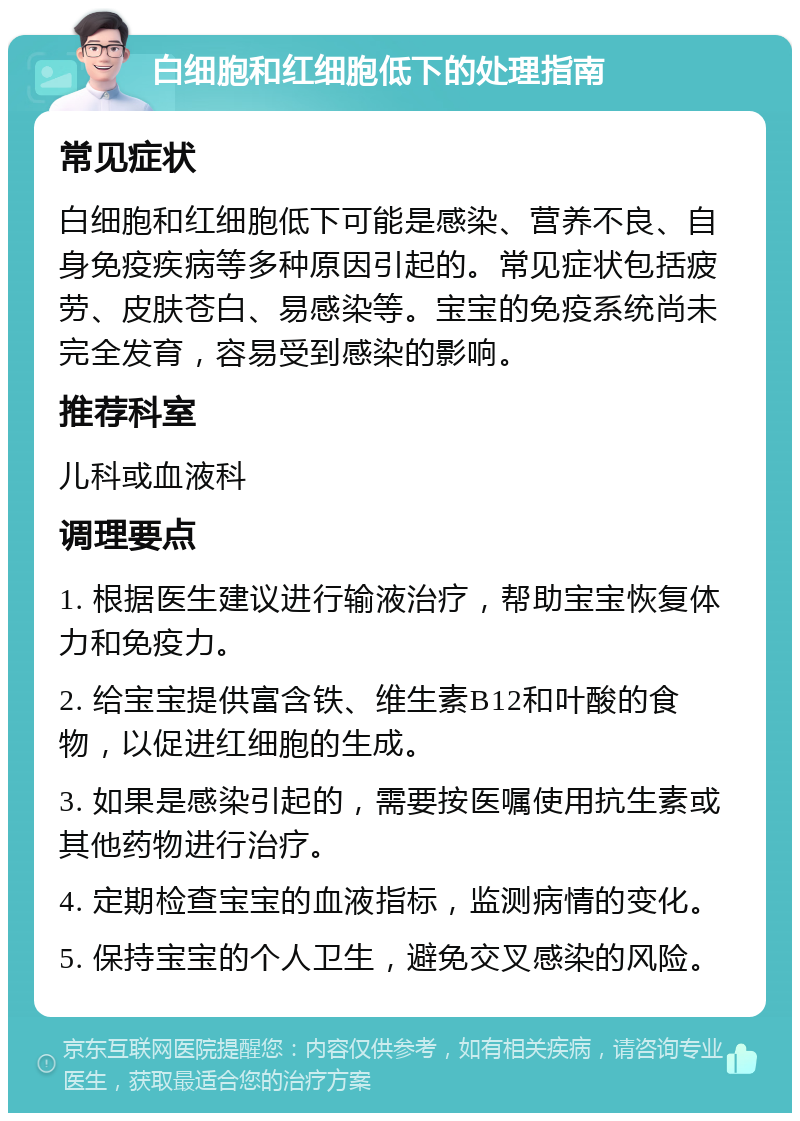 白细胞和红细胞低下的处理指南 常见症状 白细胞和红细胞低下可能是感染、营养不良、自身免疫疾病等多种原因引起的。常见症状包括疲劳、皮肤苍白、易感染等。宝宝的免疫系统尚未完全发育，容易受到感染的影响。 推荐科室 儿科或血液科 调理要点 1. 根据医生建议进行输液治疗，帮助宝宝恢复体力和免疫力。 2. 给宝宝提供富含铁、维生素B12和叶酸的食物，以促进红细胞的生成。 3. 如果是感染引起的，需要按医嘱使用抗生素或其他药物进行治疗。 4. 定期检查宝宝的血液指标，监测病情的变化。 5. 保持宝宝的个人卫生，避免交叉感染的风险。