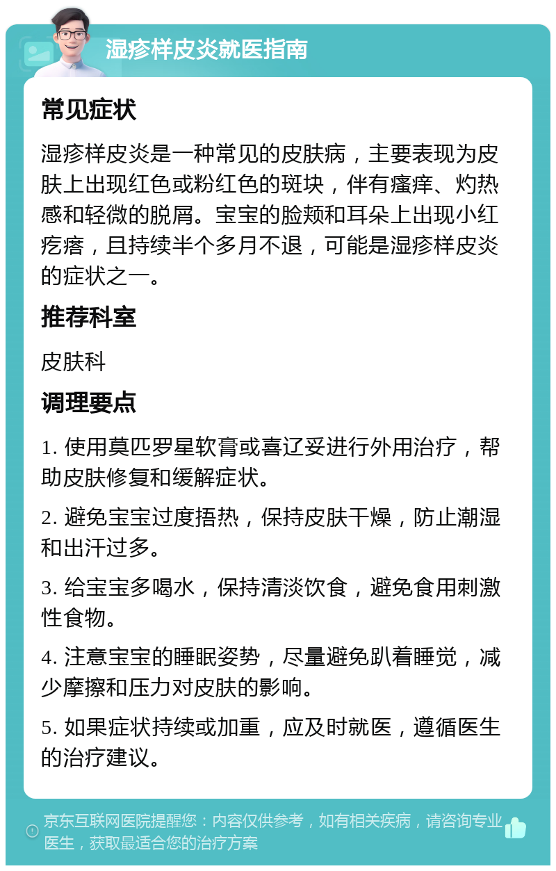 湿疹样皮炎就医指南 常见症状 湿疹样皮炎是一种常见的皮肤病，主要表现为皮肤上出现红色或粉红色的斑块，伴有瘙痒、灼热感和轻微的脱屑。宝宝的脸颊和耳朵上出现小红疙瘩，且持续半个多月不退，可能是湿疹样皮炎的症状之一。 推荐科室 皮肤科 调理要点 1. 使用莫匹罗星软膏或喜辽妥进行外用治疗，帮助皮肤修复和缓解症状。 2. 避免宝宝过度捂热，保持皮肤干燥，防止潮湿和出汗过多。 3. 给宝宝多喝水，保持清淡饮食，避免食用刺激性食物。 4. 注意宝宝的睡眠姿势，尽量避免趴着睡觉，减少摩擦和压力对皮肤的影响。 5. 如果症状持续或加重，应及时就医，遵循医生的治疗建议。