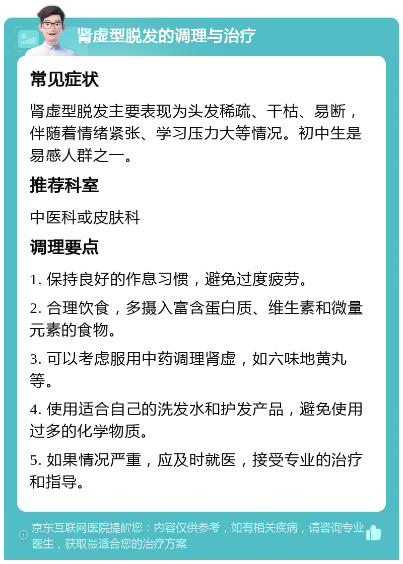 肾虚型脱发的调理与治疗 常见症状 肾虚型脱发主要表现为头发稀疏、干枯、易断，伴随着情绪紧张、学习压力大等情况。初中生是易感人群之一。 推荐科室 中医科或皮肤科 调理要点 1. 保持良好的作息习惯，避免过度疲劳。 2. 合理饮食，多摄入富含蛋白质、维生素和微量元素的食物。 3. 可以考虑服用中药调理肾虚，如六味地黄丸等。 4. 使用适合自己的洗发水和护发产品，避免使用过多的化学物质。 5. 如果情况严重，应及时就医，接受专业的治疗和指导。