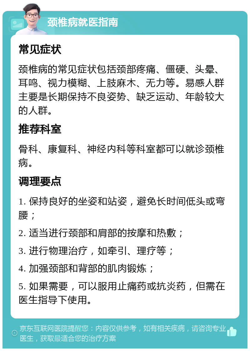 颈椎病就医指南 常见症状 颈椎病的常见症状包括颈部疼痛、僵硬、头晕、耳鸣、视力模糊、上肢麻木、无力等。易感人群主要是长期保持不良姿势、缺乏运动、年龄较大的人群。 推荐科室 骨科、康复科、神经内科等科室都可以就诊颈椎病。 调理要点 1. 保持良好的坐姿和站姿，避免长时间低头或弯腰； 2. 适当进行颈部和肩部的按摩和热敷； 3. 进行物理治疗，如牵引、理疗等； 4. 加强颈部和背部的肌肉锻炼； 5. 如果需要，可以服用止痛药或抗炎药，但需在医生指导下使用。