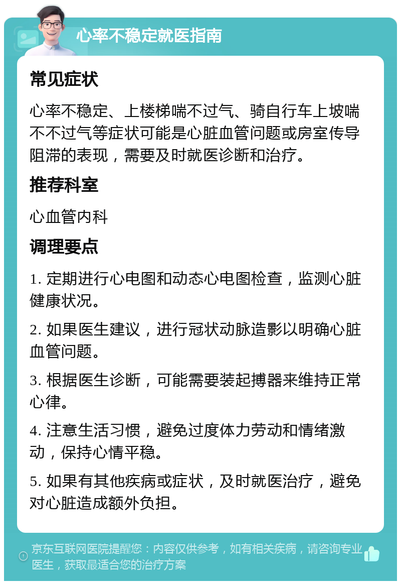 心率不稳定就医指南 常见症状 心率不稳定、上楼梯喘不过气、骑自行车上坡喘不不过气等症状可能是心脏血管问题或房室传导阻滞的表现，需要及时就医诊断和治疗。 推荐科室 心血管内科 调理要点 1. 定期进行心电图和动态心电图检查，监测心脏健康状况。 2. 如果医生建议，进行冠状动脉造影以明确心脏血管问题。 3. 根据医生诊断，可能需要装起搏器来维持正常心律。 4. 注意生活习惯，避免过度体力劳动和情绪激动，保持心情平稳。 5. 如果有其他疾病或症状，及时就医治疗，避免对心脏造成额外负担。