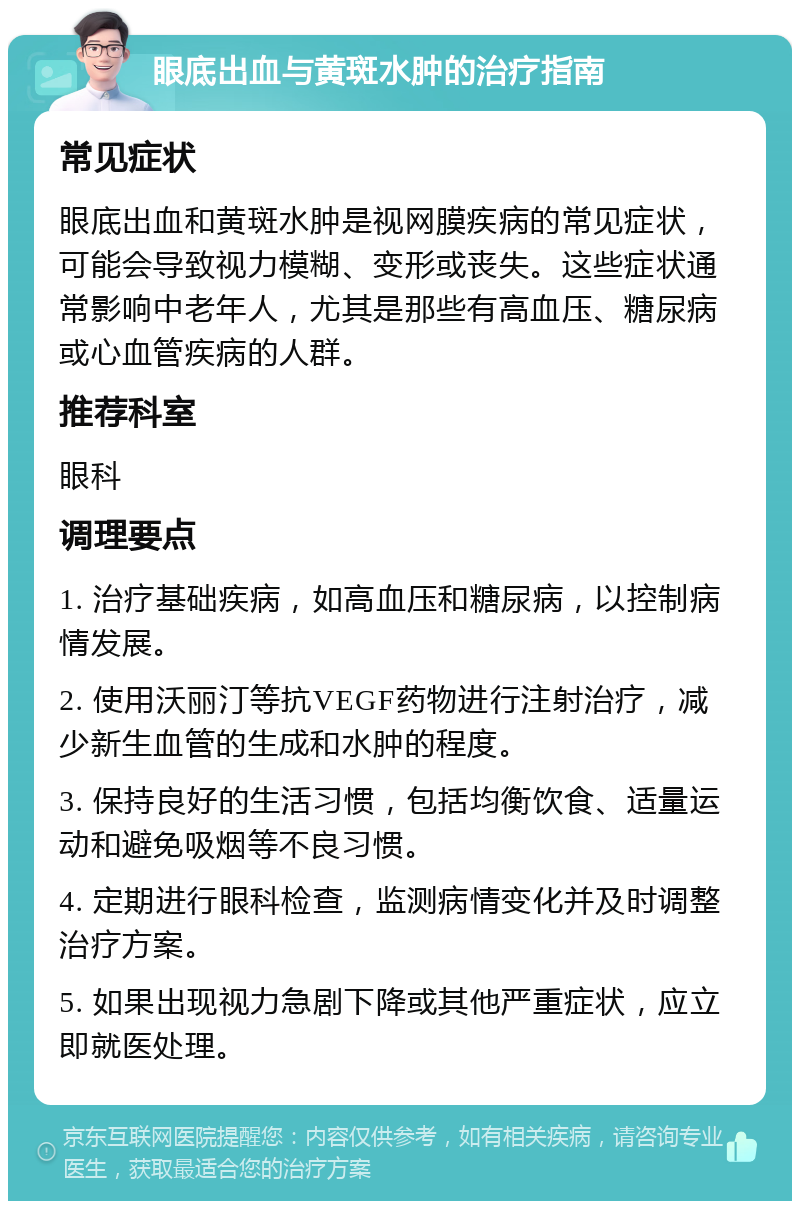 眼底出血与黄斑水肿的治疗指南 常见症状 眼底出血和黄斑水肿是视网膜疾病的常见症状，可能会导致视力模糊、变形或丧失。这些症状通常影响中老年人，尤其是那些有高血压、糖尿病或心血管疾病的人群。 推荐科室 眼科 调理要点 1. 治疗基础疾病，如高血压和糖尿病，以控制病情发展。 2. 使用沃丽汀等抗VEGF药物进行注射治疗，减少新生血管的生成和水肿的程度。 3. 保持良好的生活习惯，包括均衡饮食、适量运动和避免吸烟等不良习惯。 4. 定期进行眼科检查，监测病情变化并及时调整治疗方案。 5. 如果出现视力急剧下降或其他严重症状，应立即就医处理。