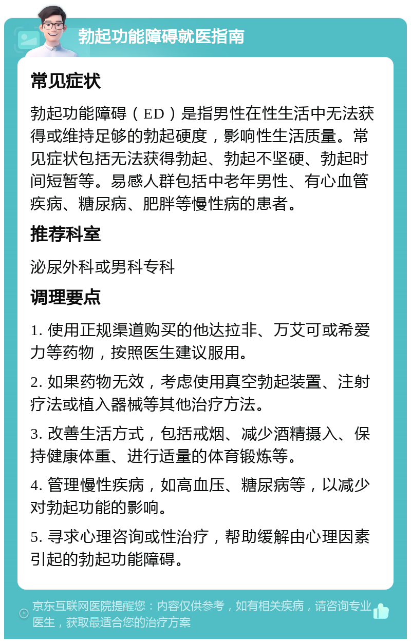 勃起功能障碍就医指南 常见症状 勃起功能障碍（ED）是指男性在性生活中无法获得或维持足够的勃起硬度，影响性生活质量。常见症状包括无法获得勃起、勃起不坚硬、勃起时间短暂等。易感人群包括中老年男性、有心血管疾病、糖尿病、肥胖等慢性病的患者。 推荐科室 泌尿外科或男科专科 调理要点 1. 使用正规渠道购买的他达拉非、万艾可或希爱力等药物，按照医生建议服用。 2. 如果药物无效，考虑使用真空勃起装置、注射疗法或植入器械等其他治疗方法。 3. 改善生活方式，包括戒烟、减少酒精摄入、保持健康体重、进行适量的体育锻炼等。 4. 管理慢性疾病，如高血压、糖尿病等，以减少对勃起功能的影响。 5. 寻求心理咨询或性治疗，帮助缓解由心理因素引起的勃起功能障碍。