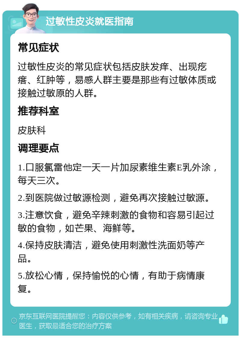 过敏性皮炎就医指南 常见症状 过敏性皮炎的常见症状包括皮肤发痒、出现疙瘩、红肿等，易感人群主要是那些有过敏体质或接触过敏原的人群。 推荐科室 皮肤科 调理要点 1.口服氯雷他定一天一片加尿素维生素E乳外涂，每天三次。 2.到医院做过敏源检测，避免再次接触过敏源。 3.注意饮食，避免辛辣刺激的食物和容易引起过敏的食物，如芒果、海鲜等。 4.保持皮肤清洁，避免使用刺激性洗面奶等产品。 5.放松心情，保持愉悦的心情，有助于病情康复。