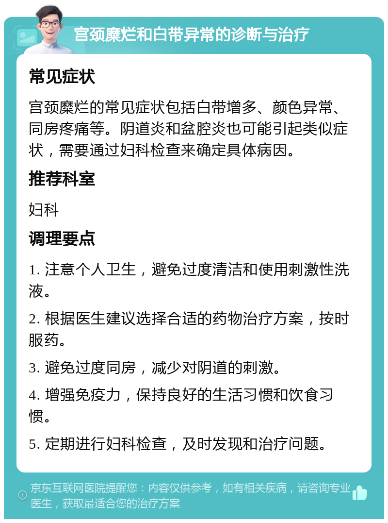 宫颈糜烂和白带异常的诊断与治疗 常见症状 宫颈糜烂的常见症状包括白带增多、颜色异常、同房疼痛等。阴道炎和盆腔炎也可能引起类似症状，需要通过妇科检查来确定具体病因。 推荐科室 妇科 调理要点 1. 注意个人卫生，避免过度清洁和使用刺激性洗液。 2. 根据医生建议选择合适的药物治疗方案，按时服药。 3. 避免过度同房，减少对阴道的刺激。 4. 增强免疫力，保持良好的生活习惯和饮食习惯。 5. 定期进行妇科检查，及时发现和治疗问题。