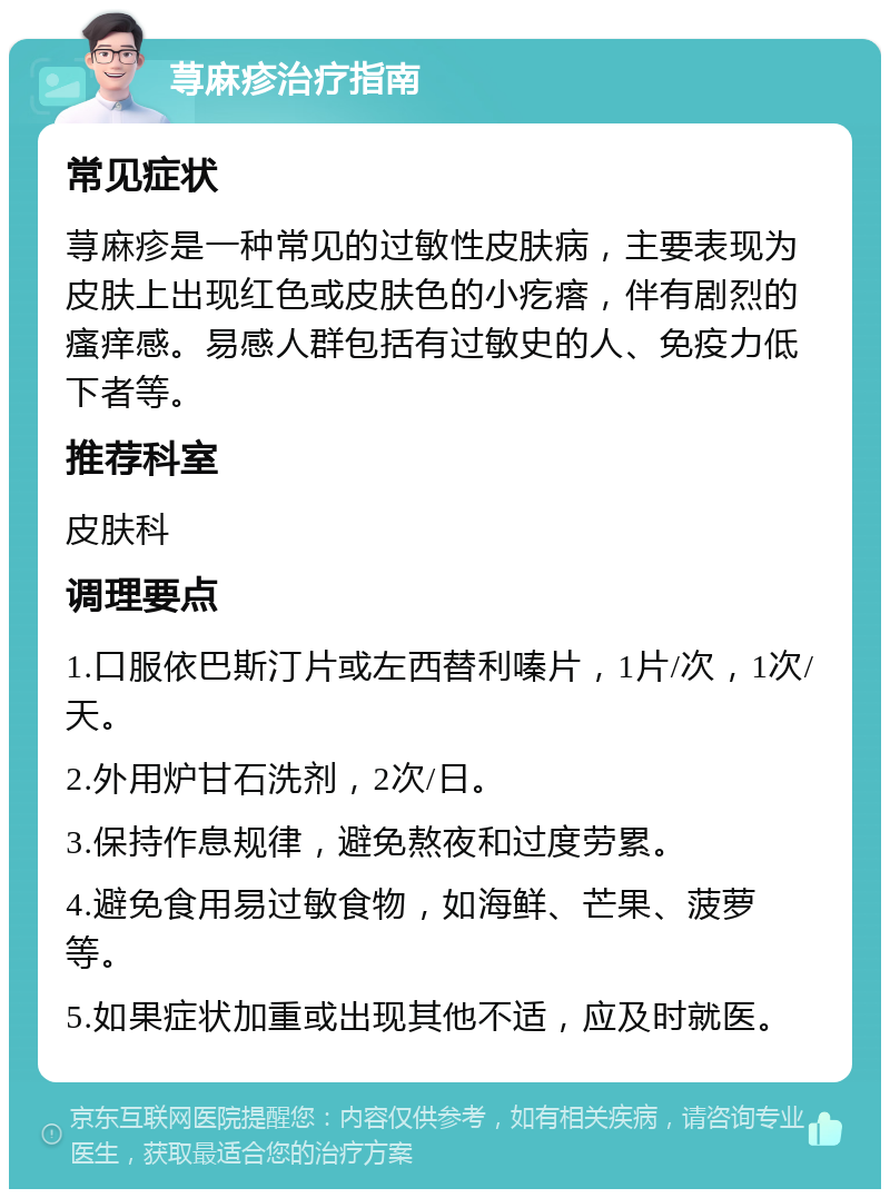 荨麻疹治疗指南 常见症状 荨麻疹是一种常见的过敏性皮肤病，主要表现为皮肤上出现红色或皮肤色的小疙瘩，伴有剧烈的瘙痒感。易感人群包括有过敏史的人、免疫力低下者等。 推荐科室 皮肤科 调理要点 1.口服依巴斯汀片或左西替利嗪片，1片/次，1次/天。 2.外用炉甘石洗剂，2次/日。 3.保持作息规律，避免熬夜和过度劳累。 4.避免食用易过敏食物，如海鲜、芒果、菠萝等。 5.如果症状加重或出现其他不适，应及时就医。