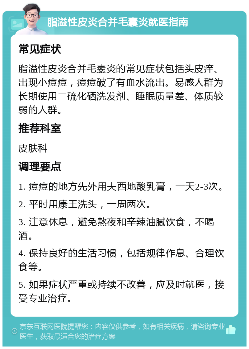 脂溢性皮炎合并毛囊炎就医指南 常见症状 脂溢性皮炎合并毛囊炎的常见症状包括头皮痒、出现小痘痘，痘痘破了有血水流出。易感人群为长期使用二硫化硒洗发剂、睡眠质量差、体质较弱的人群。 推荐科室 皮肤科 调理要点 1. 痘痘的地方先外用夫西地酸乳膏，一天2-3次。 2. 平时用康王洗头，一周两次。 3. 注意休息，避免熬夜和辛辣油腻饮食，不喝酒。 4. 保持良好的生活习惯，包括规律作息、合理饮食等。 5. 如果症状严重或持续不改善，应及时就医，接受专业治疗。