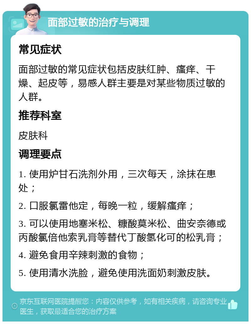 面部过敏的治疗与调理 常见症状 面部过敏的常见症状包括皮肤红肿、瘙痒、干燥、起皮等，易感人群主要是对某些物质过敏的人群。 推荐科室 皮肤科 调理要点 1. 使用炉甘石洗剂外用，三次每天，涂抹在患处； 2. 口服氯雷他定，每晚一粒，缓解瘙痒； 3. 可以使用地塞米松、糠酸莫米松、曲安奈德或丙酸氯倍他索乳膏等替代丁酸氢化可的松乳膏； 4. 避免食用辛辣刺激的食物； 5. 使用清水洗脸，避免使用洗面奶刺激皮肤。