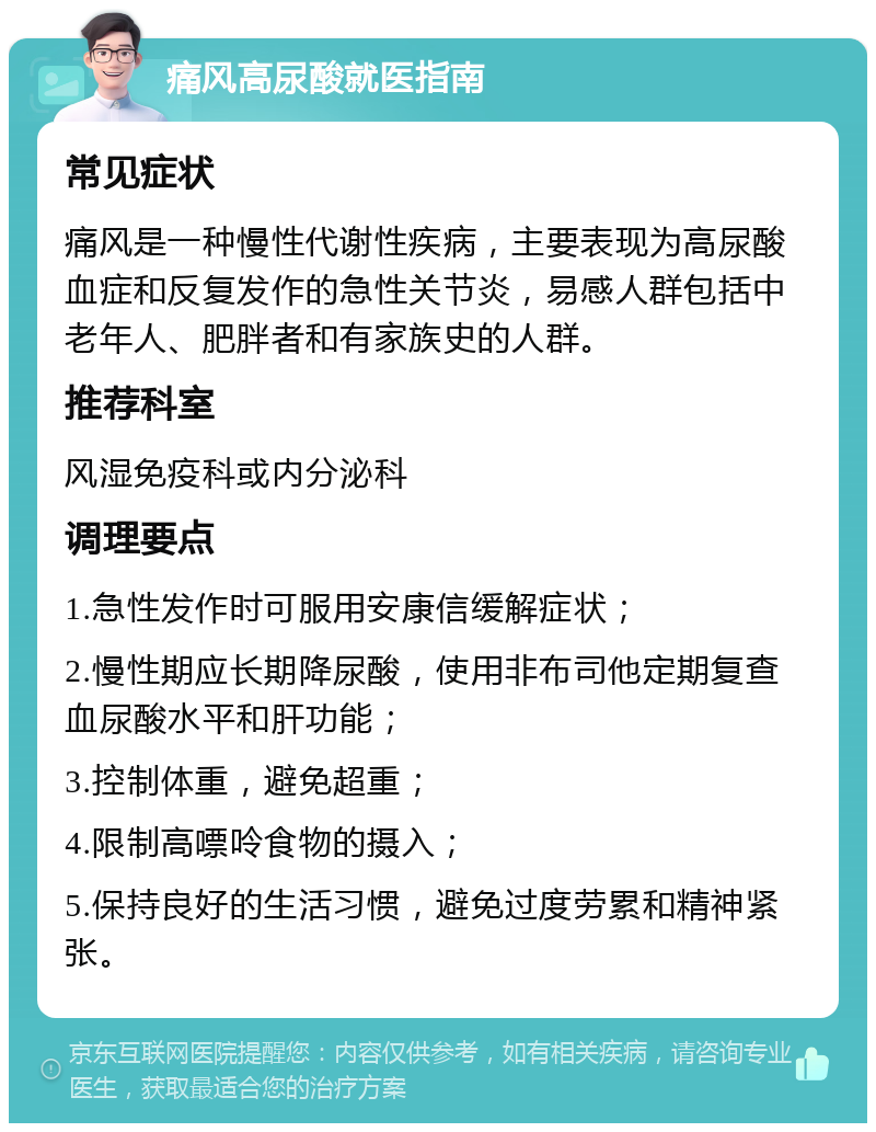 痛风高尿酸就医指南 常见症状 痛风是一种慢性代谢性疾病，主要表现为高尿酸血症和反复发作的急性关节炎，易感人群包括中老年人、肥胖者和有家族史的人群。 推荐科室 风湿免疫科或内分泌科 调理要点 1.急性发作时可服用安康信缓解症状； 2.慢性期应长期降尿酸，使用非布司他定期复查血尿酸水平和肝功能； 3.控制体重，避免超重； 4.限制高嘌呤食物的摄入； 5.保持良好的生活习惯，避免过度劳累和精神紧张。