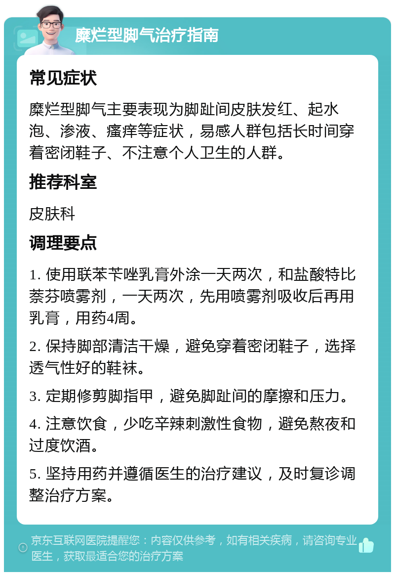 糜烂型脚气治疗指南 常见症状 糜烂型脚气主要表现为脚趾间皮肤发红、起水泡、渗液、瘙痒等症状，易感人群包括长时间穿着密闭鞋子、不注意个人卫生的人群。 推荐科室 皮肤科 调理要点 1. 使用联苯苄唑乳膏外涂一天两次，和盐酸特比萘芬喷雾剂，一天两次，先用喷雾剂吸收后再用乳膏，用药4周。 2. 保持脚部清洁干燥，避免穿着密闭鞋子，选择透气性好的鞋袜。 3. 定期修剪脚指甲，避免脚趾间的摩擦和压力。 4. 注意饮食，少吃辛辣刺激性食物，避免熬夜和过度饮酒。 5. 坚持用药并遵循医生的治疗建议，及时复诊调整治疗方案。