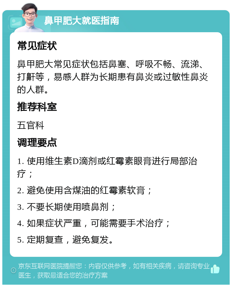 鼻甲肥大就医指南 常见症状 鼻甲肥大常见症状包括鼻塞、呼吸不畅、流涕、打鼾等，易感人群为长期患有鼻炎或过敏性鼻炎的人群。 推荐科室 五官科 调理要点 1. 使用维生素D滴剂或红霉素眼膏进行局部治疗； 2. 避免使用含煤油的红霉素软膏； 3. 不要长期使用喷鼻剂； 4. 如果症状严重，可能需要手术治疗； 5. 定期复查，避免复发。