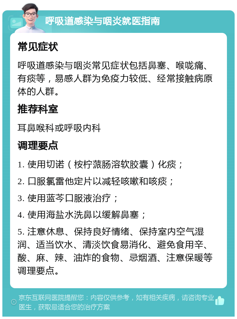 呼吸道感染与咽炎就医指南 常见症状 呼吸道感染与咽炎常见症状包括鼻塞、喉咙痛、有痰等，易感人群为免疫力较低、经常接触病原体的人群。 推荐科室 耳鼻喉科或呼吸内科 调理要点 1. 使用切诺（桉柠蒎肠溶软胶囊）化痰； 2. 口服氯雷他定片以减轻咳嗽和咳痰； 3. 使用蓝芩口服液治疗； 4. 使用海盐水洗鼻以缓解鼻塞； 5. 注意休息、保持良好情绪、保持室内空气湿润、适当饮水、清淡饮食易消化、避免食用辛、酸、麻、辣、油炸的食物、忌烟酒、注意保暖等调理要点。