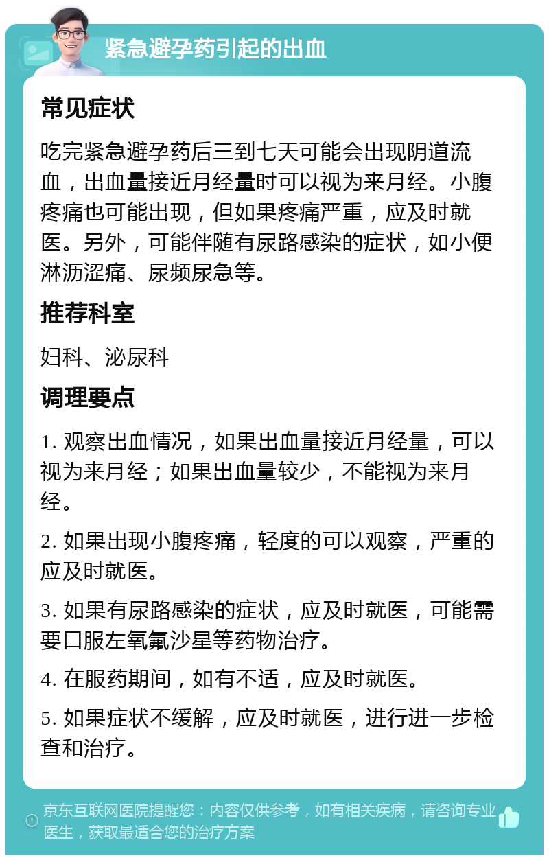 紧急避孕药引起的出血 常见症状 吃完紧急避孕药后三到七天可能会出现阴道流血，出血量接近月经量时可以视为来月经。小腹疼痛也可能出现，但如果疼痛严重，应及时就医。另外，可能伴随有尿路感染的症状，如小便淋沥涩痛、尿频尿急等。 推荐科室 妇科、泌尿科 调理要点 1. 观察出血情况，如果出血量接近月经量，可以视为来月经；如果出血量较少，不能视为来月经。 2. 如果出现小腹疼痛，轻度的可以观察，严重的应及时就医。 3. 如果有尿路感染的症状，应及时就医，可能需要口服左氧氟沙星等药物治疗。 4. 在服药期间，如有不适，应及时就医。 5. 如果症状不缓解，应及时就医，进行进一步检查和治疗。