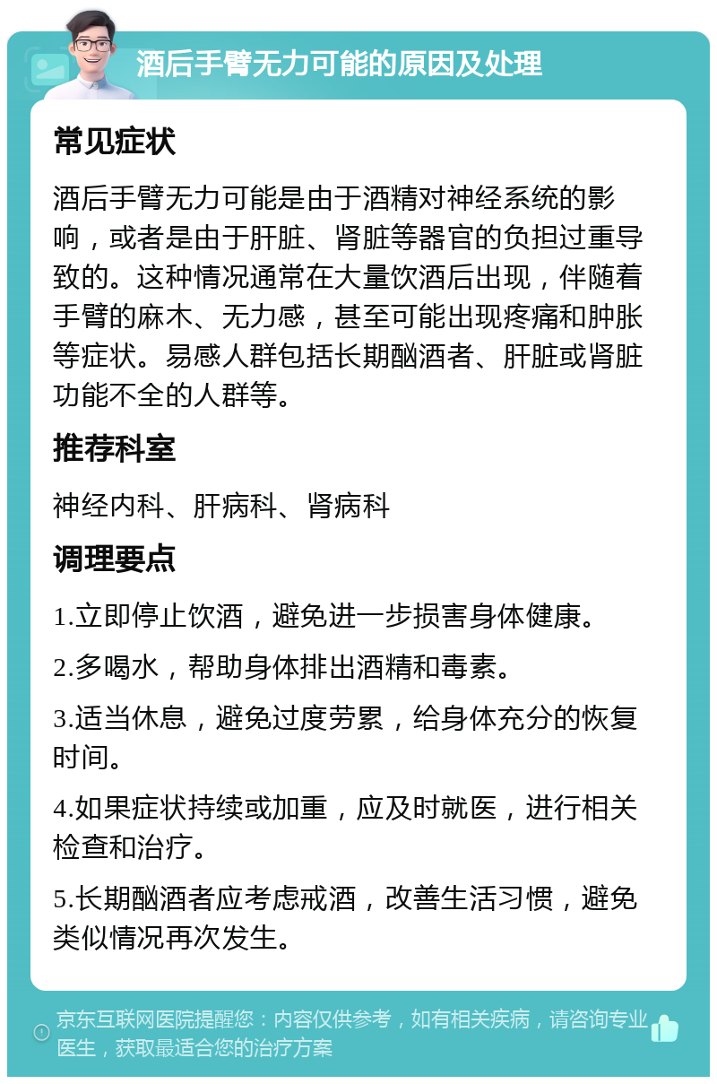 酒后手臂无力可能的原因及处理 常见症状 酒后手臂无力可能是由于酒精对神经系统的影响，或者是由于肝脏、肾脏等器官的负担过重导致的。这种情况通常在大量饮酒后出现，伴随着手臂的麻木、无力感，甚至可能出现疼痛和肿胀等症状。易感人群包括长期酗酒者、肝脏或肾脏功能不全的人群等。 推荐科室 神经内科、肝病科、肾病科 调理要点 1.立即停止饮酒，避免进一步损害身体健康。 2.多喝水，帮助身体排出酒精和毒素。 3.适当休息，避免过度劳累，给身体充分的恢复时间。 4.如果症状持续或加重，应及时就医，进行相关检查和治疗。 5.长期酗酒者应考虑戒酒，改善生活习惯，避免类似情况再次发生。