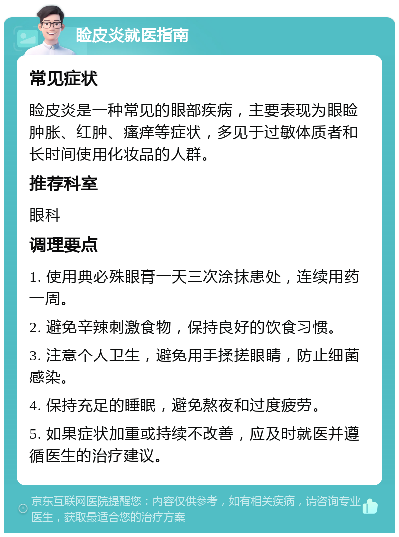 睑皮炎就医指南 常见症状 睑皮炎是一种常见的眼部疾病，主要表现为眼睑肿胀、红肿、瘙痒等症状，多见于过敏体质者和长时间使用化妆品的人群。 推荐科室 眼科 调理要点 1. 使用典必殊眼膏一天三次涂抹患处，连续用药一周。 2. 避免辛辣刺激食物，保持良好的饮食习惯。 3. 注意个人卫生，避免用手揉搓眼睛，防止细菌感染。 4. 保持充足的睡眠，避免熬夜和过度疲劳。 5. 如果症状加重或持续不改善，应及时就医并遵循医生的治疗建议。