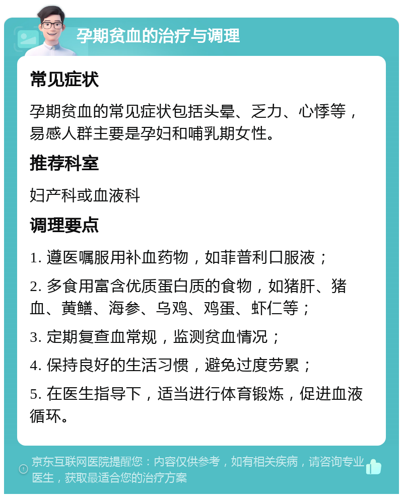 孕期贫血的治疗与调理 常见症状 孕期贫血的常见症状包括头晕、乏力、心悸等，易感人群主要是孕妇和哺乳期女性。 推荐科室 妇产科或血液科 调理要点 1. 遵医嘱服用补血药物，如菲普利口服液； 2. 多食用富含优质蛋白质的食物，如猪肝、猪血、黄鳝、海参、乌鸡、鸡蛋、虾仁等； 3. 定期复查血常规，监测贫血情况； 4. 保持良好的生活习惯，避免过度劳累； 5. 在医生指导下，适当进行体育锻炼，促进血液循环。