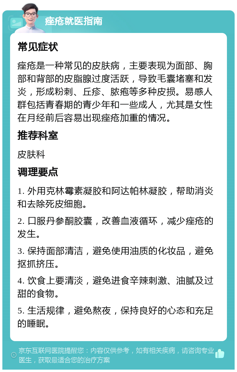 痤疮就医指南 常见症状 痤疮是一种常见的皮肤病，主要表现为面部、胸部和背部的皮脂腺过度活跃，导致毛囊堵塞和发炎，形成粉刺、丘疹、脓疱等多种皮损。易感人群包括青春期的青少年和一些成人，尤其是女性在月经前后容易出现痤疮加重的情况。 推荐科室 皮肤科 调理要点 1. 外用克林霉素凝胶和阿达帕林凝胶，帮助消炎和去除死皮细胞。 2. 口服丹参酮胶囊，改善血液循环，减少痤疮的发生。 3. 保持面部清洁，避免使用油质的化妆品，避免抠抓挤压。 4. 饮食上要清淡，避免进食辛辣刺激、油腻及过甜的食物。 5. 生活规律，避免熬夜，保持良好的心态和充足的睡眠。