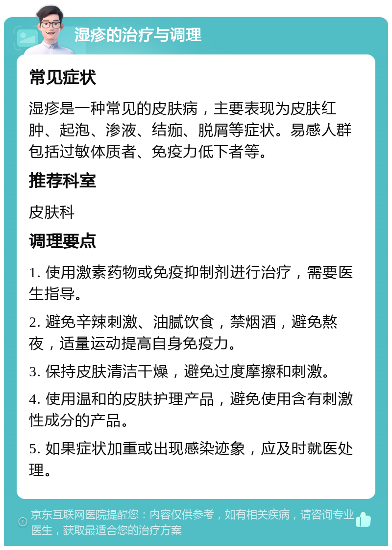 湿疹的治疗与调理 常见症状 湿疹是一种常见的皮肤病，主要表现为皮肤红肿、起泡、渗液、结痂、脱屑等症状。易感人群包括过敏体质者、免疫力低下者等。 推荐科室 皮肤科 调理要点 1. 使用激素药物或免疫抑制剂进行治疗，需要医生指导。 2. 避免辛辣刺激、油腻饮食，禁烟酒，避免熬夜，适量运动提高自身免疫力。 3. 保持皮肤清洁干燥，避免过度摩擦和刺激。 4. 使用温和的皮肤护理产品，避免使用含有刺激性成分的产品。 5. 如果症状加重或出现感染迹象，应及时就医处理。