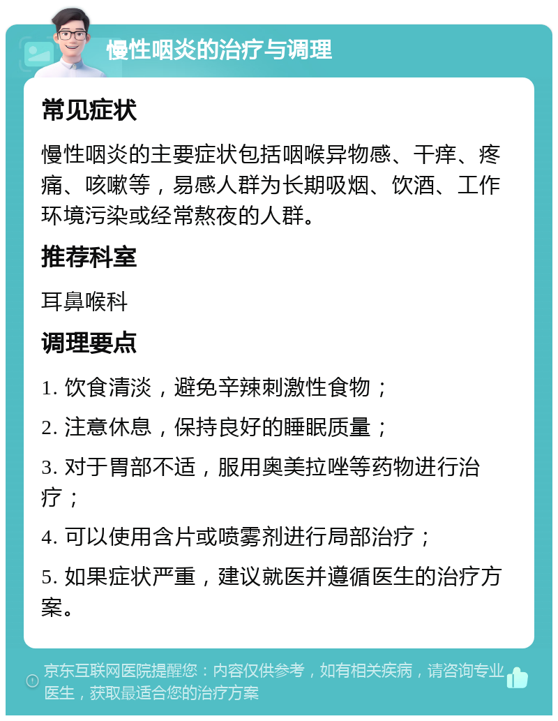 慢性咽炎的治疗与调理 常见症状 慢性咽炎的主要症状包括咽喉异物感、干痒、疼痛、咳嗽等，易感人群为长期吸烟、饮酒、工作环境污染或经常熬夜的人群。 推荐科室 耳鼻喉科 调理要点 1. 饮食清淡，避免辛辣刺激性食物； 2. 注意休息，保持良好的睡眠质量； 3. 对于胃部不适，服用奥美拉唑等药物进行治疗； 4. 可以使用含片或喷雾剂进行局部治疗； 5. 如果症状严重，建议就医并遵循医生的治疗方案。