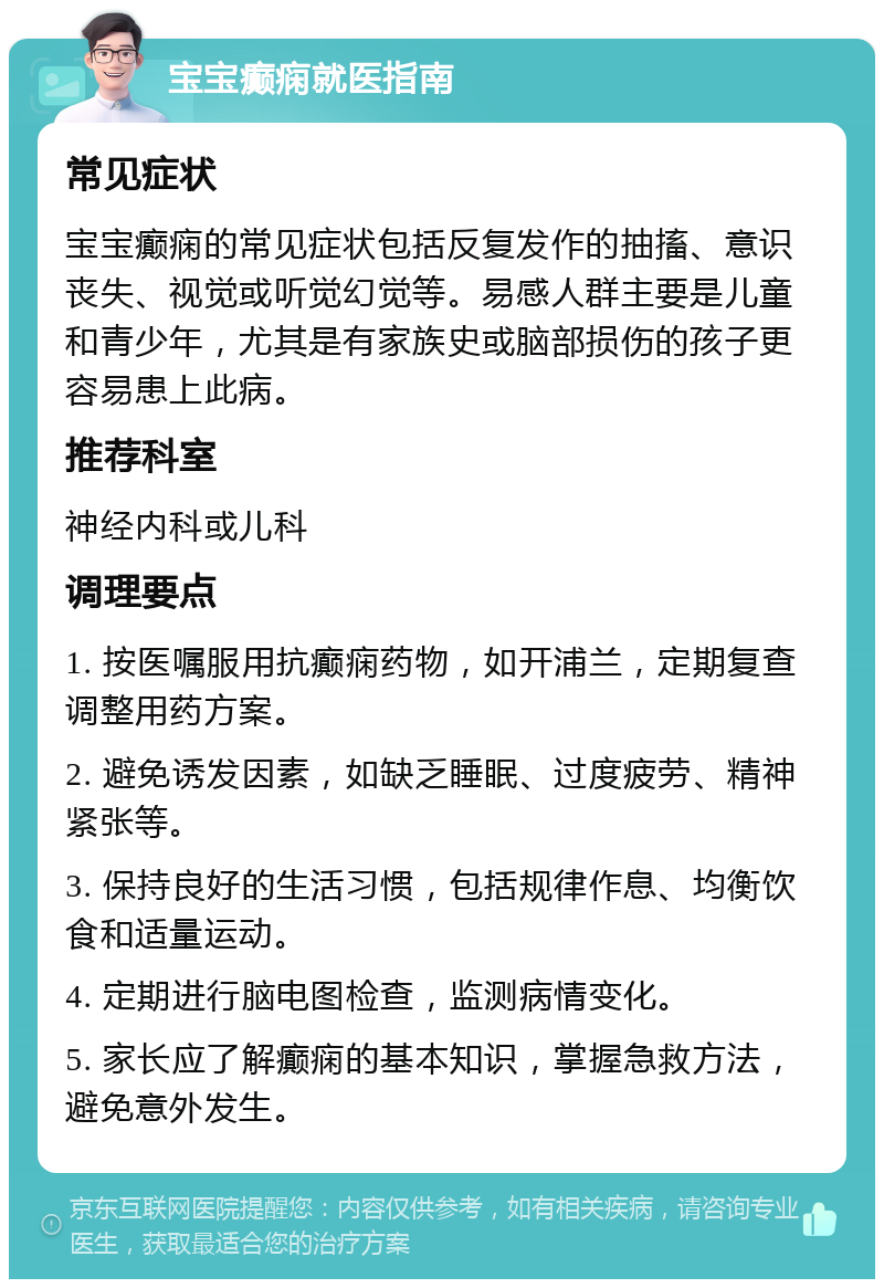 宝宝癫痫就医指南 常见症状 宝宝癫痫的常见症状包括反复发作的抽搐、意识丧失、视觉或听觉幻觉等。易感人群主要是儿童和青少年，尤其是有家族史或脑部损伤的孩子更容易患上此病。 推荐科室 神经内科或儿科 调理要点 1. 按医嘱服用抗癫痫药物，如开浦兰，定期复查调整用药方案。 2. 避免诱发因素，如缺乏睡眠、过度疲劳、精神紧张等。 3. 保持良好的生活习惯，包括规律作息、均衡饮食和适量运动。 4. 定期进行脑电图检查，监测病情变化。 5. 家长应了解癫痫的基本知识，掌握急救方法，避免意外发生。