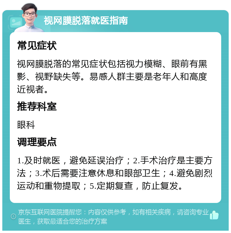 视网膜脱落就医指南 常见症状 视网膜脱落的常见症状包括视力模糊、眼前有黑影、视野缺失等。易感人群主要是老年人和高度近视者。 推荐科室 眼科 调理要点 1.及时就医，避免延误治疗；2.手术治疗是主要方法；3.术后需要注意休息和眼部卫生；4.避免剧烈运动和重物提取；5.定期复查，防止复发。