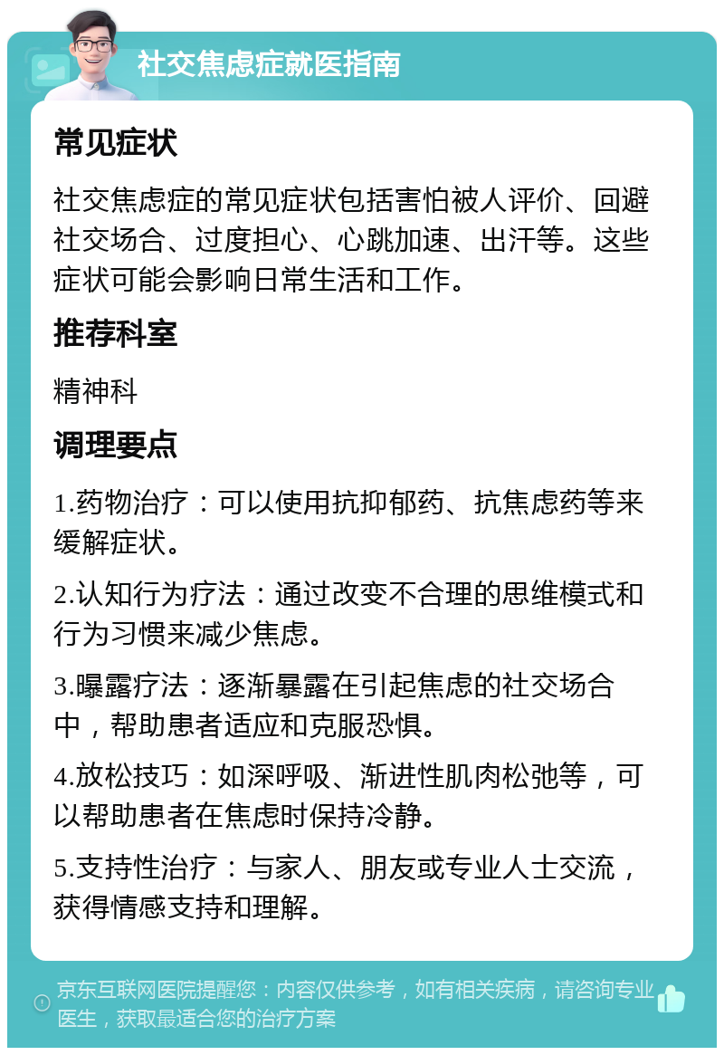 社交焦虑症就医指南 常见症状 社交焦虑症的常见症状包括害怕被人评价、回避社交场合、过度担心、心跳加速、出汗等。这些症状可能会影响日常生活和工作。 推荐科室 精神科 调理要点 1.药物治疗：可以使用抗抑郁药、抗焦虑药等来缓解症状。 2.认知行为疗法：通过改变不合理的思维模式和行为习惯来减少焦虑。 3.曝露疗法：逐渐暴露在引起焦虑的社交场合中，帮助患者适应和克服恐惧。 4.放松技巧：如深呼吸、渐进性肌肉松弛等，可以帮助患者在焦虑时保持冷静。 5.支持性治疗：与家人、朋友或专业人士交流，获得情感支持和理解。