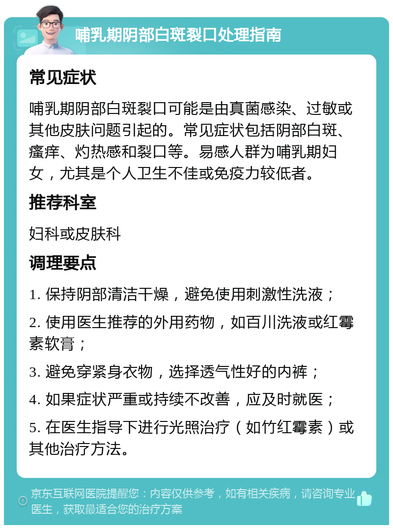 哺乳期阴部白斑裂口处理指南 常见症状 哺乳期阴部白斑裂口可能是由真菌感染、过敏或其他皮肤问题引起的。常见症状包括阴部白斑、瘙痒、灼热感和裂口等。易感人群为哺乳期妇女，尤其是个人卫生不佳或免疫力较低者。 推荐科室 妇科或皮肤科 调理要点 1. 保持阴部清洁干燥，避免使用刺激性洗液； 2. 使用医生推荐的外用药物，如百川洗液或红霉素软膏； 3. 避免穿紧身衣物，选择透气性好的内裤； 4. 如果症状严重或持续不改善，应及时就医； 5. 在医生指导下进行光照治疗（如竹红霉素）或其他治疗方法。