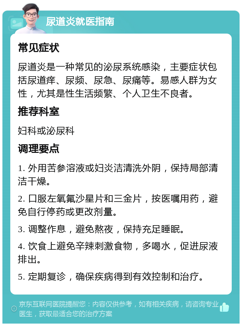 尿道炎就医指南 常见症状 尿道炎是一种常见的泌尿系统感染，主要症状包括尿道痒、尿频、尿急、尿痛等。易感人群为女性，尤其是性生活频繁、个人卫生不良者。 推荐科室 妇科或泌尿科 调理要点 1. 外用苦参溶液或妇炎洁清洗外阴，保持局部清洁干燥。 2. 口服左氧氟沙星片和三金片，按医嘱用药，避免自行停药或更改剂量。 3. 调整作息，避免熬夜，保持充足睡眠。 4. 饮食上避免辛辣刺激食物，多喝水，促进尿液排出。 5. 定期复诊，确保疾病得到有效控制和治疗。