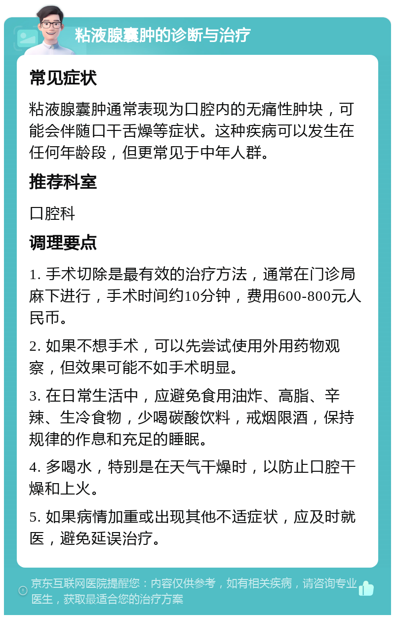 粘液腺囊肿的诊断与治疗 常见症状 粘液腺囊肿通常表现为口腔内的无痛性肿块，可能会伴随口干舌燥等症状。这种疾病可以发生在任何年龄段，但更常见于中年人群。 推荐科室 口腔科 调理要点 1. 手术切除是最有效的治疗方法，通常在门诊局麻下进行，手术时间约10分钟，费用600-800元人民币。 2. 如果不想手术，可以先尝试使用外用药物观察，但效果可能不如手术明显。 3. 在日常生活中，应避免食用油炸、高脂、辛辣、生冷食物，少喝碳酸饮料，戒烟限酒，保持规律的作息和充足的睡眠。 4. 多喝水，特别是在天气干燥时，以防止口腔干燥和上火。 5. 如果病情加重或出现其他不适症状，应及时就医，避免延误治疗。